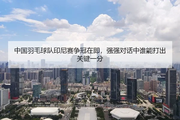 中国羽毛球队印尼赛争冠在即，强强对话中谁能打出关键一分