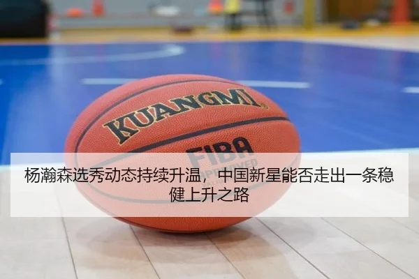 杨瀚森选秀动态持续升温，中国新星能否走出一条稳健上升之路